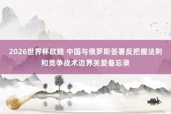 2026世界杯欧赔 中国与俄罗斯签署反把握法则和竞争战术边界关爱备忘录