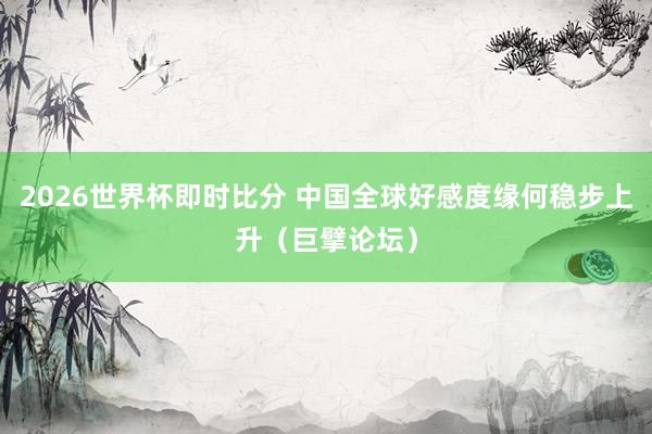 2026世界杯即时比分 中国全球好感度缘何稳步上升（巨擘论坛）