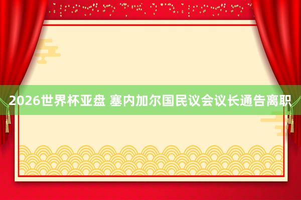 2026世界杯亚盘 塞内加尔国民议会议长通告离职