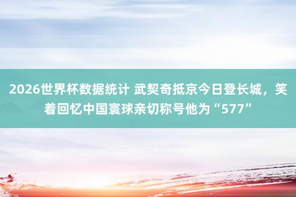 2026世界杯数据统计 武契奇抵京今日登长城，笑着回忆中国寰球亲切称号他为“577”