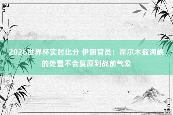2026世界杯实时比分 伊朗官员：霍尔木兹海峡的处置不会复原到战前气象