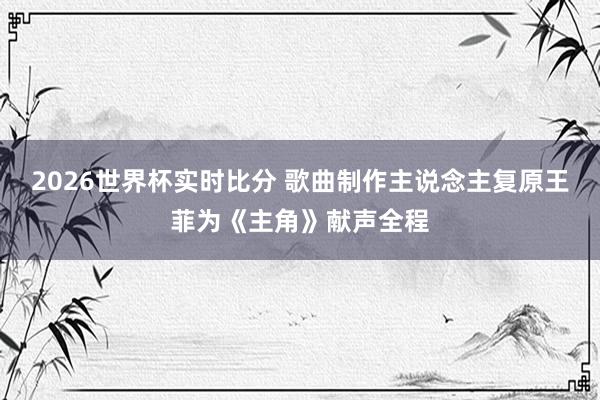 2026世界杯实时比分 歌曲制作主说念主复原王菲为《主角》献声全程