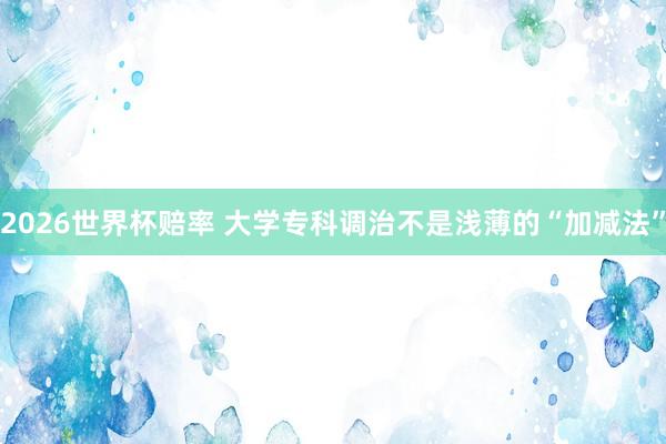 2026世界杯赔率 大学专科调治不是浅薄的“加减法”