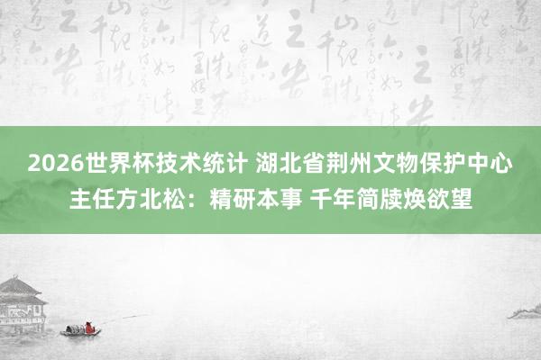 2026世界杯技术统计 湖北省荆州文物保护中心主任方北松：精研本事 千年简牍焕欲望