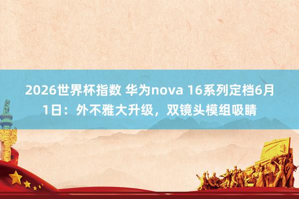 2026世界杯指数 华为nova 16系列定档6月1日：外不雅大升级，双镜头模组吸睛