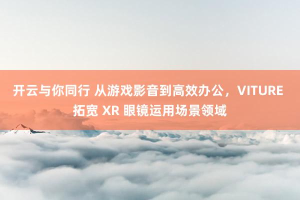 开云与你同行 从游戏影音到高效办公，VITURE 拓宽 XR 眼镜运用场景领域