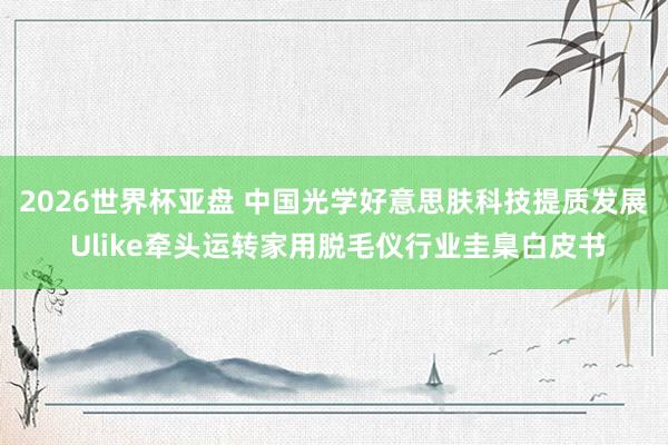 2026世界杯亚盘 中国光学好意思肤科技提质发展 Ulike牵头运转家用脱毛仪行业圭臬白皮书
