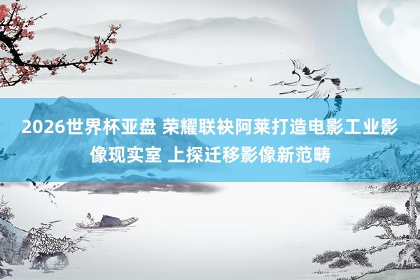 2026世界杯亚盘 荣耀联袂阿莱打造电影工业影像现实室 上探迁移影像新范畴