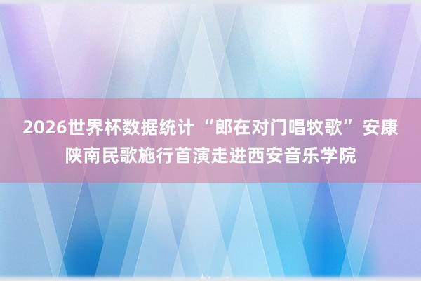 2026世界杯数据统计 “郎在对门唱牧歌” 安康陕南民歌施行首演走进西安音乐学院