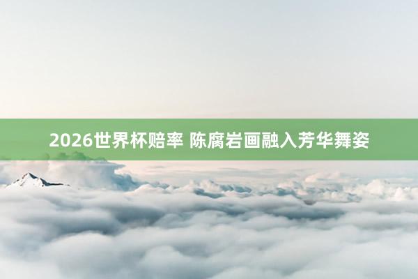 2026世界杯赔率 陈腐岩画融入芳华舞姿