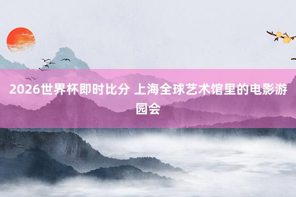 2026世界杯即时比分 上海全球艺术馆里的电影游园会
