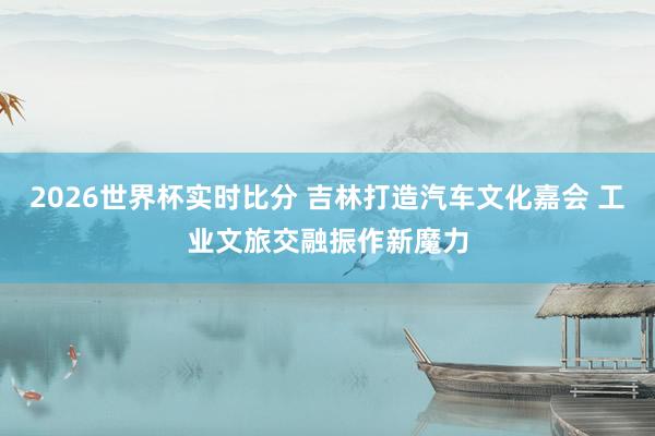 2026世界杯实时比分 吉林打造汽车文化嘉会 工业文旅交融振作新魔力
