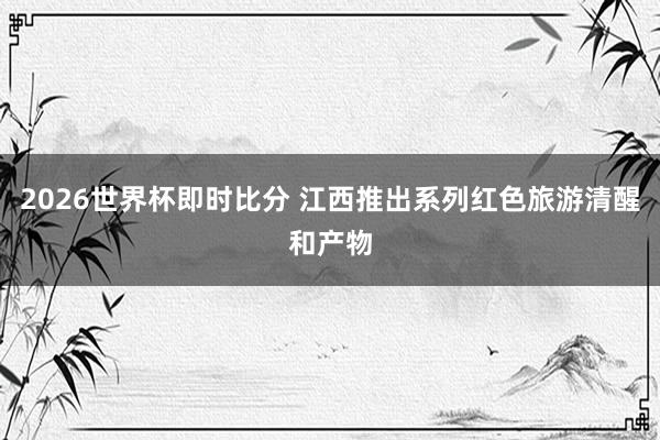 2026世界杯即时比分 江西推出系列红色旅游清醒和产物