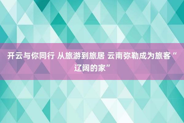 开云与你同行 从旅游到旅居 云南弥勒成为旅客“辽阔的家”
