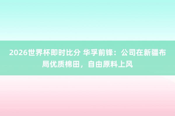 2026世界杯即时比分 华孚前锋：公司在新疆布局优质棉田，自由原料上风