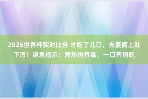 2026世界杯实时比分 才吃了几口，夫妻俩上吐下泻！遑急指示：煮熟也有毒，一口齐别吃