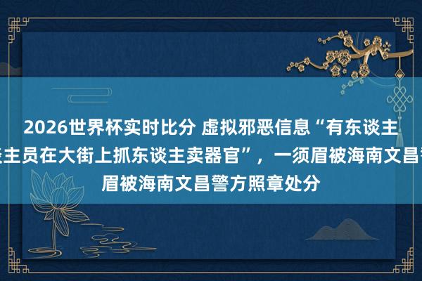 2026世界杯实时比分 虚拟邪恶信息“有东谈主冒充医护东谈主员在大街上抓东谈主卖器官”，一须眉被海南文昌警方照章处分