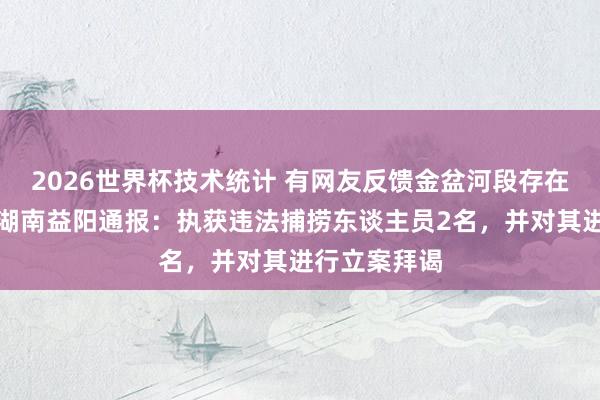 2026世界杯技术统计 有网友反馈金盆河段存在违警哺养，湖南益阳通报：执获违法捕捞东谈主员2名，并对其进行立案拜谒