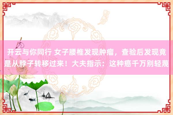 开云与你同行 女子腰椎发现肿瘤，查验后发现竟是从脖子转移过来！大夫指示：这种癌千万别轻蔑