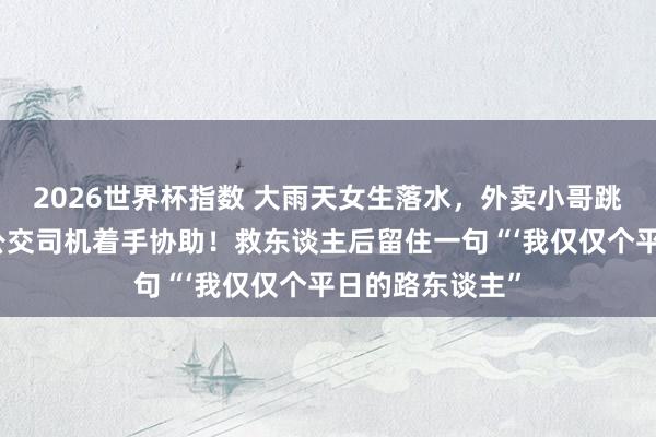 2026世界杯指数 大雨天女生落水，外卖小哥跳河救东谈主，公交司机着手协助！救东谈主后留住一句“‘我仅仅个平日的路东谈主”