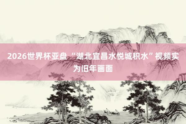 2026世界杯亚盘 “湖北宜昌水悦城积水”视频实为旧年画面