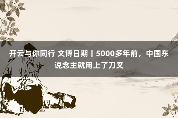 开云与你同行 文博日期丨5000多年前，中国东说念主就用上了刀叉