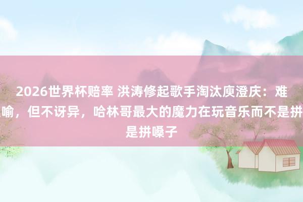 2026世界杯赔率 洪涛修起歌手淘汰庾澄庆：难以理喻，但不讶异，哈林哥最大的魔力在玩音乐而不是拼嗓子
