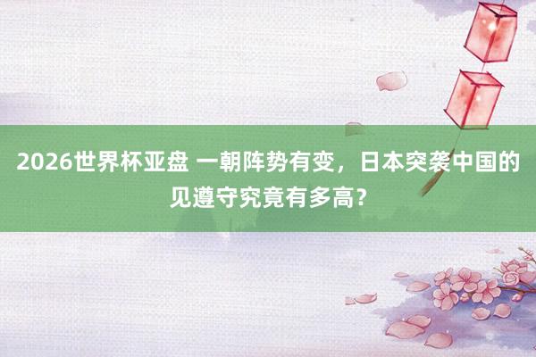 2026世界杯亚盘 一朝阵势有变，日本突袭中国的见遵守究竟有多高？