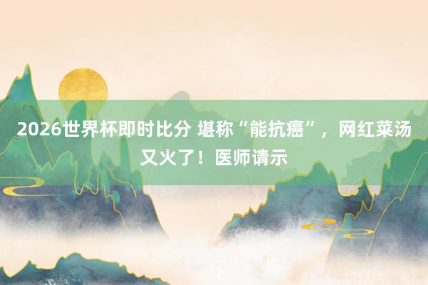 2026世界杯即时比分 堪称“能抗癌”，网红菜汤又火了！医师请示