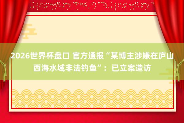 2026世界杯盘口 官方通报“某博主涉嫌在庐山西海水域非法钓鱼”：已立案造访