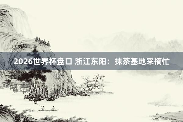 2026世界杯盘口 浙江东阳：抹茶基地采摘忙