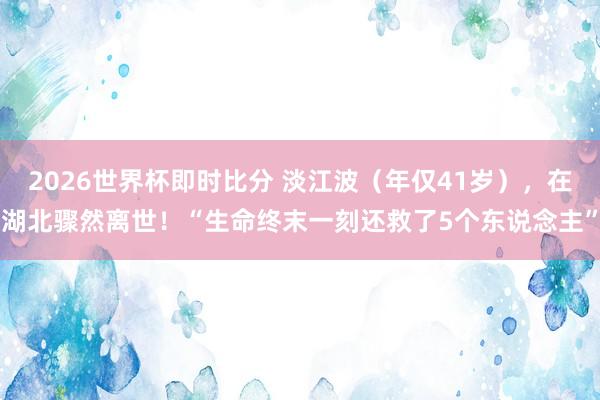 2026世界杯即时比分 淡江波（年仅41岁），在湖北骤然离世！“生命终末一刻还救了5个东说念主”