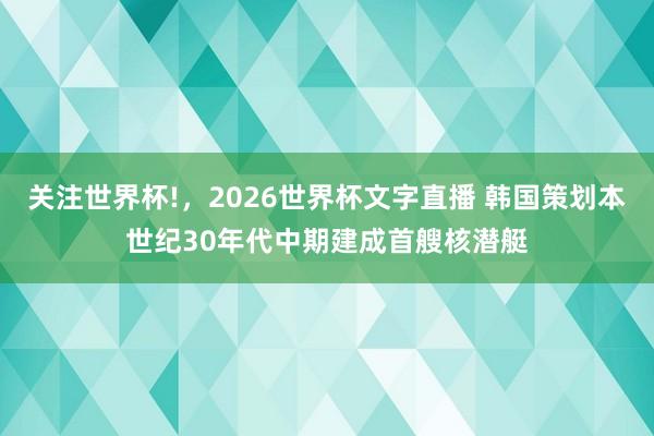 关注世界杯!，2026世界杯文字直播 韩国策划本世纪30年代中期建成首艘核潜艇