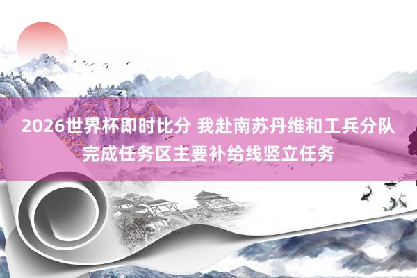 2026世界杯即时比分 我赴南苏丹维和工兵分队完成任务区主要补给线竖立任务
