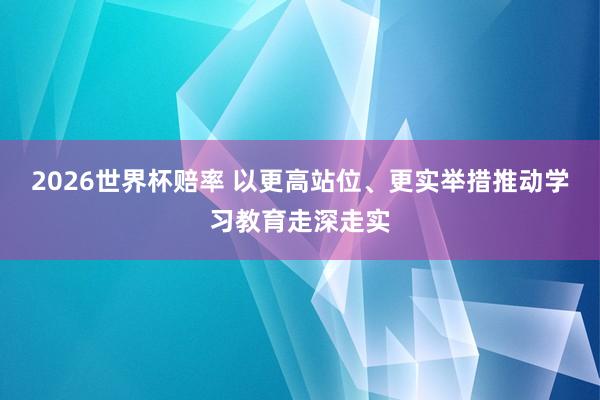 2026世界杯赔率 以更高站位、更实举措推动学习教育走深走实