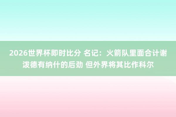 2026世界杯即时比分 名记：火箭队里面合计谢泼德有纳什的后劲 但外界将其比作科尔