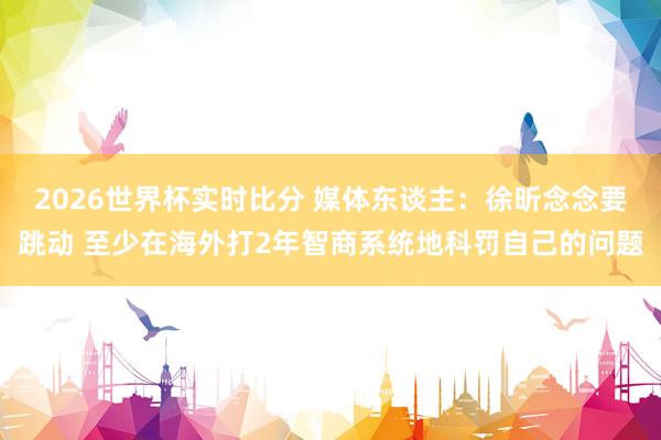 2026世界杯实时比分 媒体东谈主：徐昕念念要跳动 至少在海外打2年智商系统地科罚自己的问题