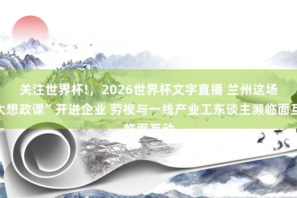关注世界杯!，2026世界杯文字直播 兰州这场“大想政课”开进企业 劳模与一线产业工东谈主濒临面互动