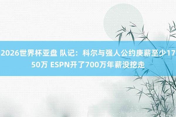 2026世界杯亚盘 队记：科尔与强人公约庚薪至少1750万 ESPN开了700万年薪没挖走
