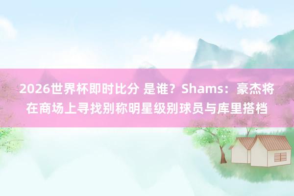 2026世界杯即时比分 是谁？Shams：豪杰将在商场上寻找别称明星级别球员与库里搭档