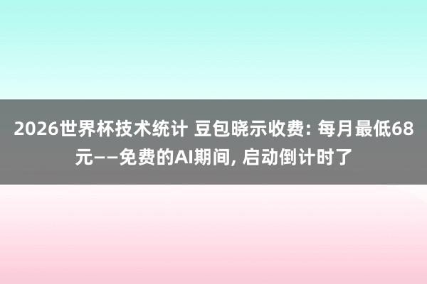2026世界杯技术统计 豆包晓示收费: 每月最低68元——免费的AI期间， 启动倒计时了