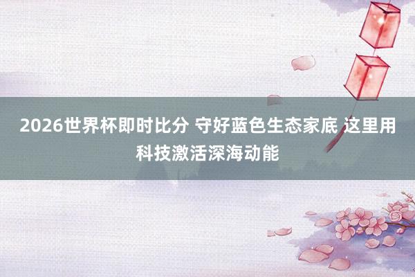 2026世界杯即时比分 守好蓝色生态家底 这里用科技激活深海动能
