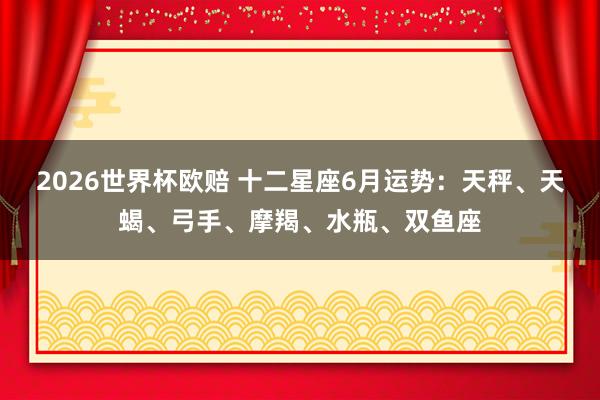 2026世界杯欧赔 十二星座6月运势：天秤、天蝎、弓手、摩羯、水瓶、双鱼座