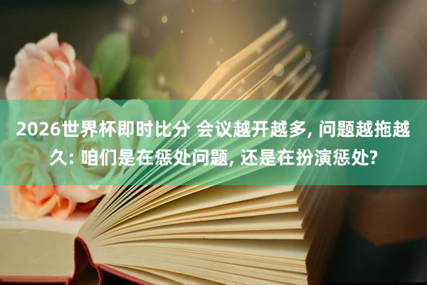 2026世界杯即时比分 会议越开越多， 问题越拖越久: 咱们是在惩处问题， 还是在扮演惩处?