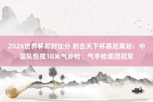 2026世界杯即时比分 射击天下杯慕尼黑站：中国队包揽10米气步枪、气手枪混团冠军