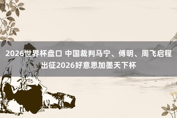 2026世界杯盘口 中国裁判马宁、傅明、周飞启程出征2026好意思加墨天下杯