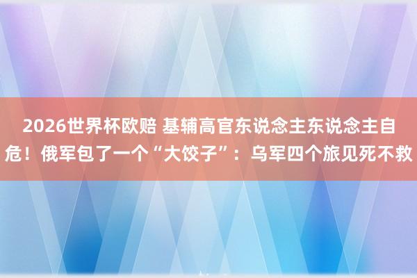 2026世界杯欧赔 基辅高官东说念主东说念主自危！俄军包了一个“大饺子”：乌军四个旅见死不救