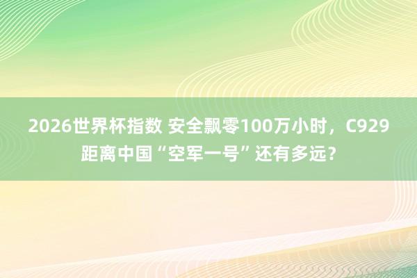 2026世界杯指数 安全飘零100万小时，C929距离中国“空军一号”还有多远？