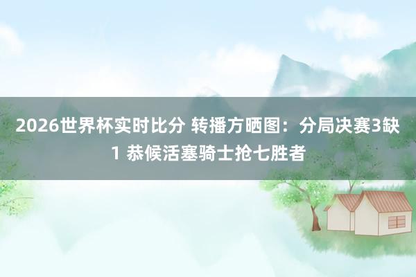 2026世界杯实时比分 转播方晒图：分局决赛3缺1 恭候活塞骑士抢七胜者