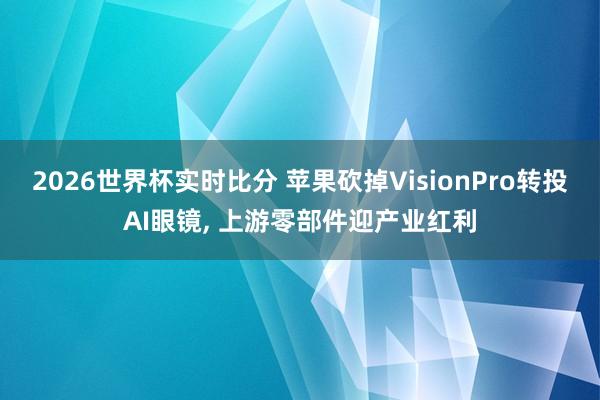 2026世界杯实时比分 苹果砍掉VisionPro转投AI眼镜， 上游零部件迎产业红利